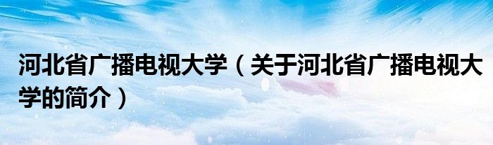 河北省广播电视大学（关于河北省广播电视大学的简介）