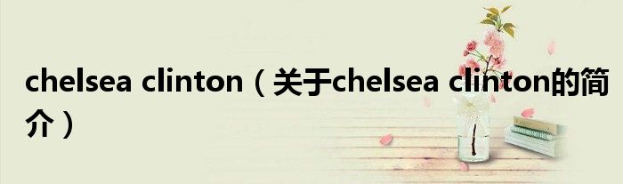 chelsea clinton（关于chelsea clinton的简介）