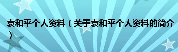 袁和平个人资料（关于袁和平个人资料的简介）