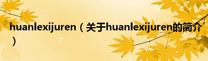 huanlexijuren（关于huanlexijuren的简介）