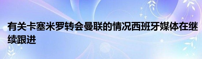 有关卡塞米罗转会曼联的情况西班牙媒体在继续跟进