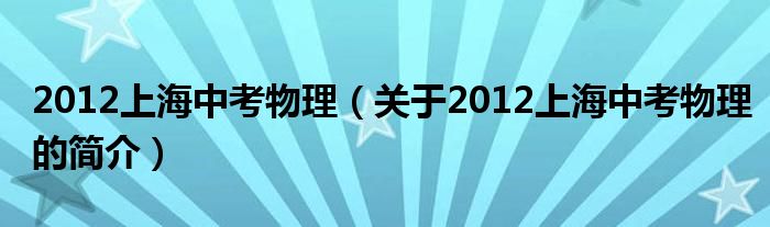 2012上海中考物理（关于2012上海中考物理的简介）