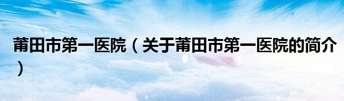 莆田市第一医院（关于莆田市第一医院的简介）