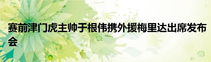 赛前津门虎主帅于根伟携外援梅里达出席发布会