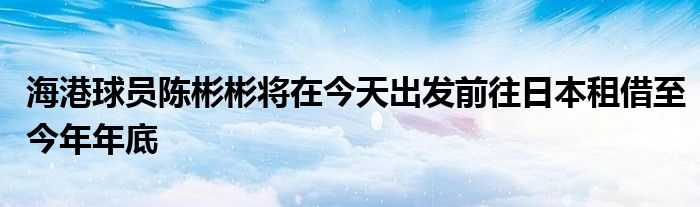 海港球员陈彬彬将在今天出发前往日本租借至今年年底