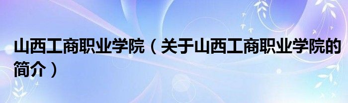 山西工商职业学院（关于山西工商职业学院的简介）