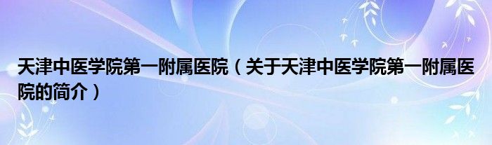 天津中医学院第一附属医院（关于天津中医学院第一附属医院的简介）