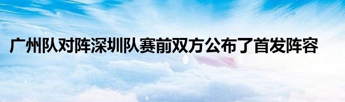 广州队对阵深圳队赛前双方公布了首发阵容