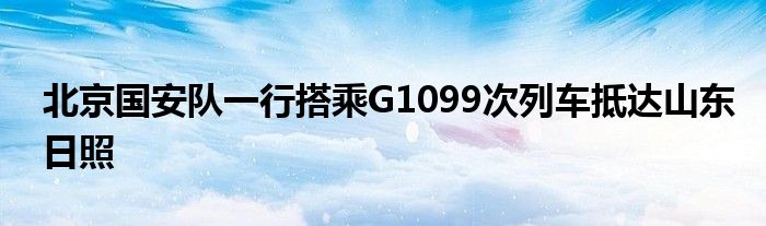 北京国安队一行搭乘G1099次列车抵达山东日照