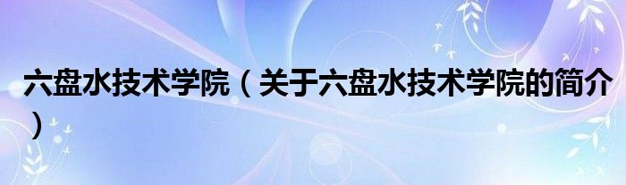 六盘水技术学院（关于六盘水技术学院的简介）