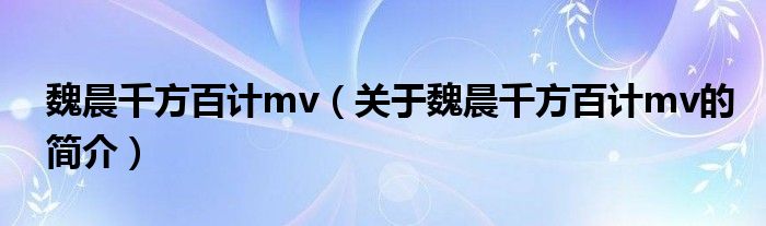 魏晨千方百计mv（关于魏晨千方百计mv的简介）