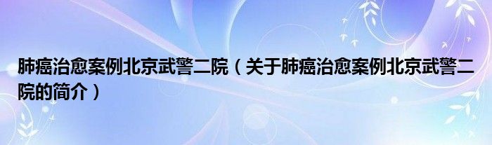 肺癌治愈案例北京武警二院（关于肺癌治愈案例北京武警二院的简介）