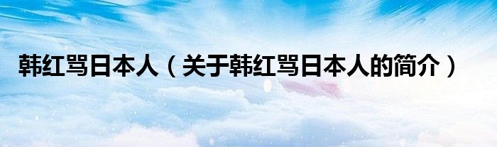 韩红骂日本人（关于韩红骂日本人的简介）