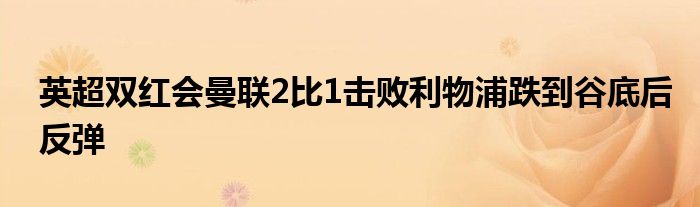 英超双红会曼联2比1击败利物浦跌到谷底后反弹