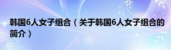 韩国6人女子组合（关于韩国6人女子组合的简介）