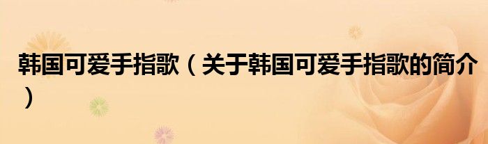 韩国可爱手指歌（关于韩国可爱手指歌的简介）