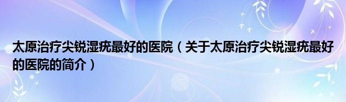 太原治疗尖锐湿疣最好的医院（关于太原治疗尖锐湿疣最好的医院的简介）