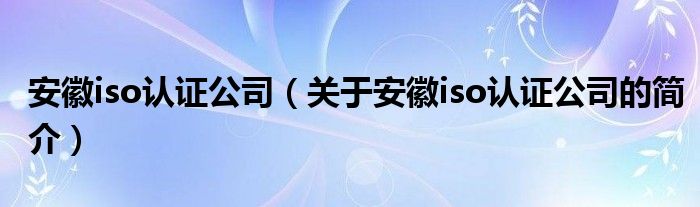 安徽iso认证公司（关于安徽iso认证公司的简介）