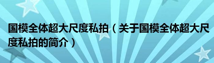 国模全体超大尺度私拍（关于国模全体超大尺度私拍的简介）