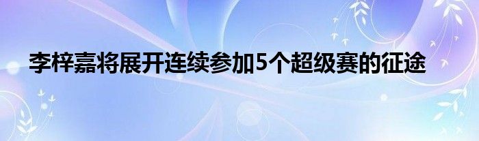 李梓嘉将展开连续参加5个超级赛的征途