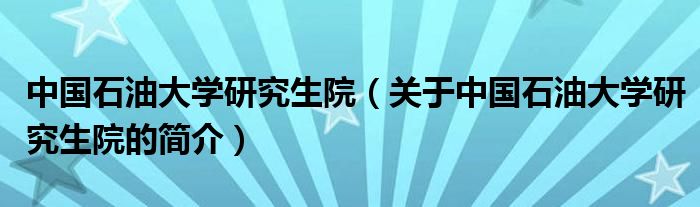 中国石油大学研究生院（关于中国石油大学研究生院的简介）