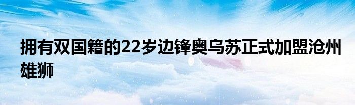 拥有双国籍的22岁边锋奥乌苏正式加盟沧州雄狮