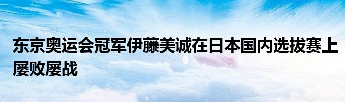 东京奥运会冠军伊藤美诚在日本国内选拔赛上屡败屡战