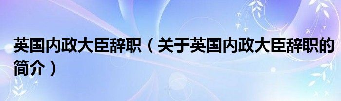 英国内政大臣辞职（关于英国内政大臣辞职的简介）