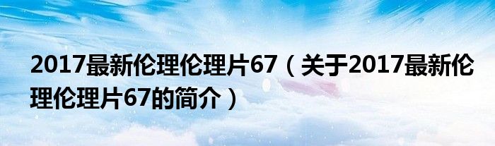 2017最新伦理伦理片67（关于2017最新伦理伦理片67的简介）