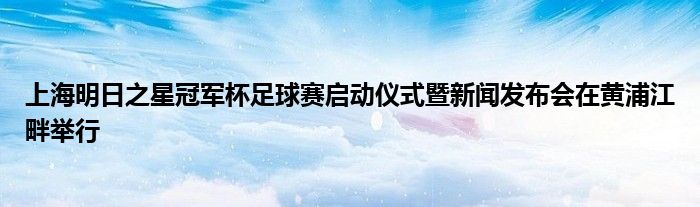 上海明日之星冠军杯足球赛启动仪式暨新闻发布会在黄浦江畔举行