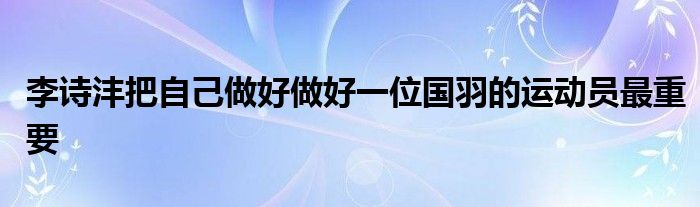 李诗沣把自己做好做好一位国羽的运动员最重要