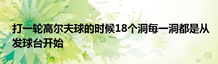 打一轮高尔夫球的时候18个洞每一洞都是从发球台开始