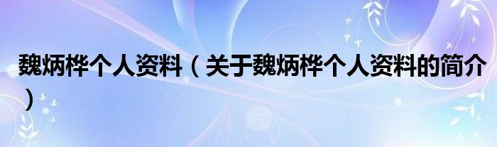 魏炳桦个人资料（关于魏炳桦个人资料的简介）