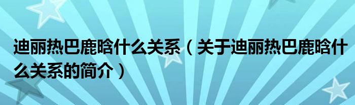 迪丽热巴鹿晗什么关系（关于迪丽热巴鹿晗什么关系的简介）