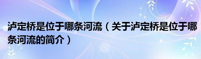 泸定桥是位于哪条河流（关于泸定桥是位于哪条河流的简介）