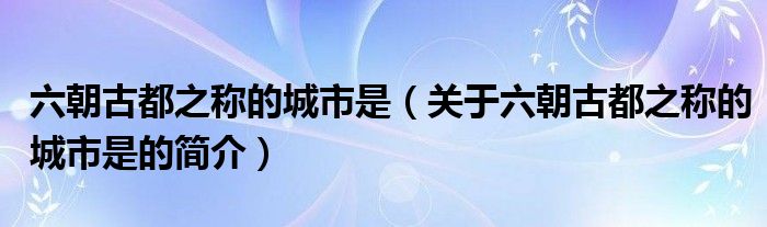 六朝古都之称的城市是（关于六朝古都之称的城市是的简介）