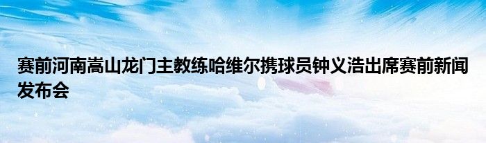 赛前河南嵩山龙门主教练哈维尔携球员钟义浩出席赛前新闻发布会