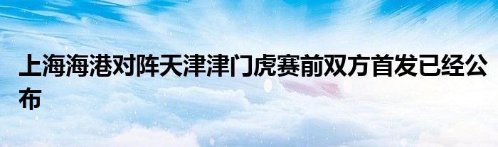 上海海港对阵天津津门虎赛前双方首发已经公布