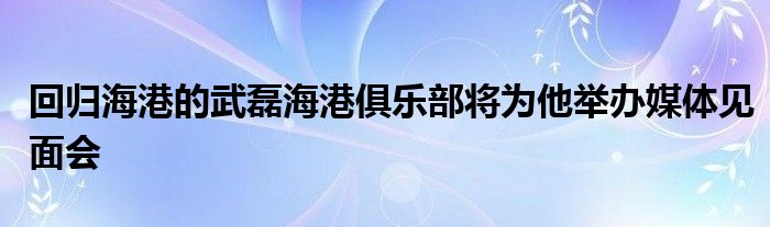 回归海港的武磊海港俱乐部将为他举办媒体见面会