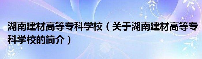 湖南建材高等专科学校（关于湖南建材高等专科学校的简介）