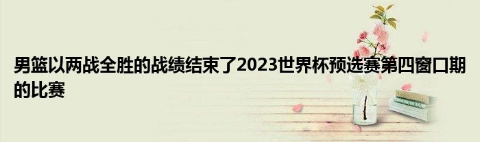 男篮以两战全胜的战绩结束了2023世界杯预选赛第四窗口期的比赛