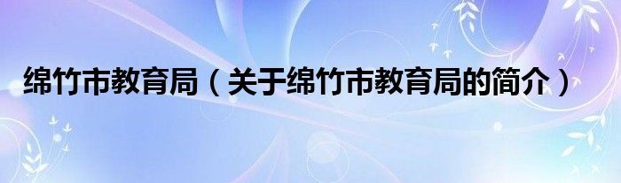 绵竹市教育局（关于绵竹市教育局的简介）