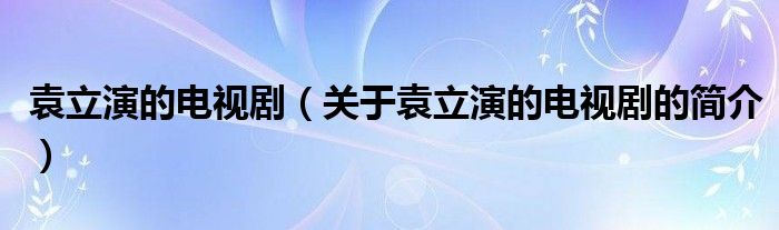 袁立演的电视剧（关于袁立演的电视剧的简介）