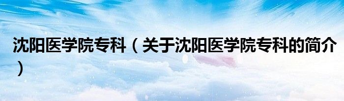 沈阳医学院专科（关于沈阳医学院专科的简介）