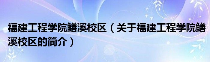 福建工程学院鳝溪校区（关于福建工程学院鳝溪校区的简介）