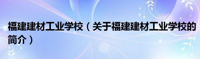 福建建材工业学校（关于福建建材工业学校的简介）