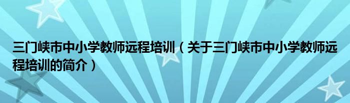 三门峡市中小学教师远程培训（关于三门峡市中小学教师远程培训的简介）