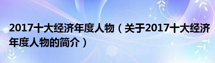 2017十大经济年度人物（关于2017十大经济年度人物的简介）