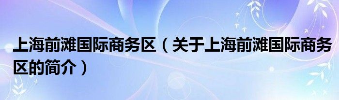 上海前滩国际商务区（关于上海前滩国际商务区的简介）