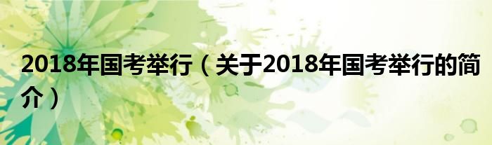 2018年国考举行（关于2018年国考举行的简介）